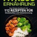 Fitness Ernährung: Das Fitness Kochbuch mit 112 Rezepten für Muskelaufbau und Fettverbrennung. + Bonus: Gesündere Ernährungsgewohnheiten in 30 Tagen